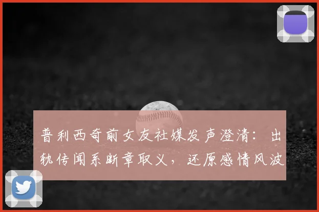普利西奇前女友社媒发声澄清：出轨传闻系断章取义，还原感情风波真相