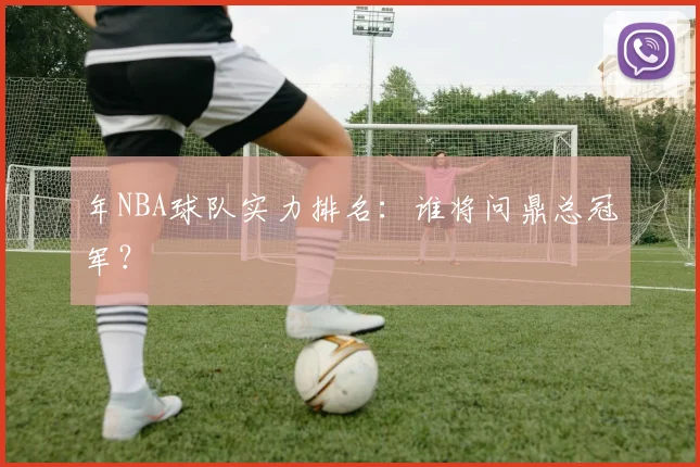 年NBA球队实力排名：谁将问鼎总冠军？