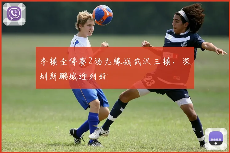 李镇全停赛2场无缘战武汉三镇，深圳新鹏城迎利好