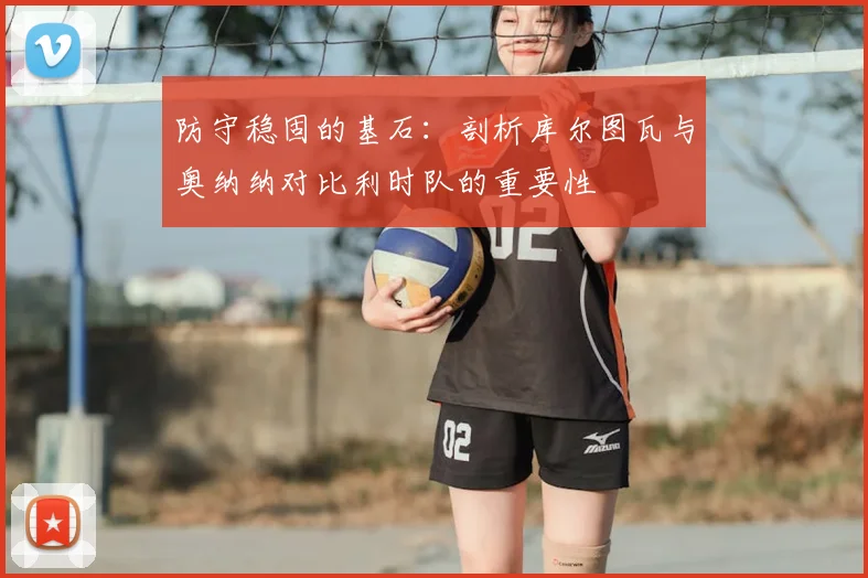 防守稳固的基石：剖析库尔图瓦与奥纳纳对比利时队的重要性