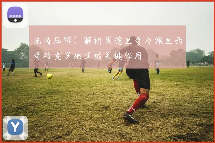 老将压阵!解析莫德里奇与佩里西奇对克罗地亚的关键作用