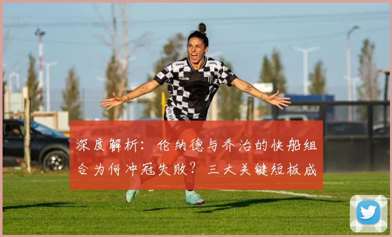 深度解析：伦纳德与乔治的快船组合为何冲冠失败？三大关键短板成阻碍