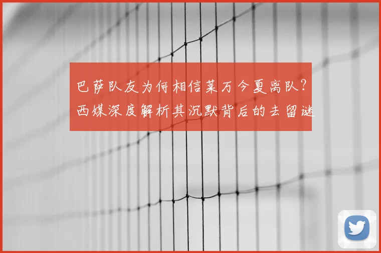 巴萨队友为何相信莱万今夏离队？西媒深度解析其沉默背后的去留谜题