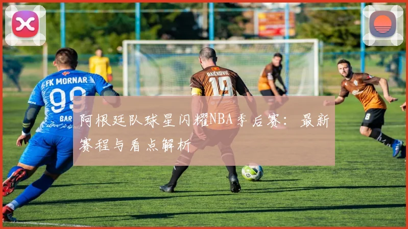 阿根廷队球星闪耀NBA季后赛：最新赛程与看点解析