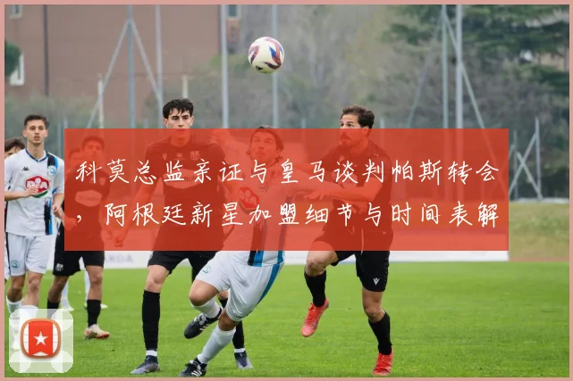 科莫总监亲证与皇马谈判帕斯转会，阿根廷新星加盟细节与时间表解析