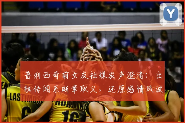 普利西奇前女友社媒发声澄清：出轨传闻系断章取义，还原感情风波真相