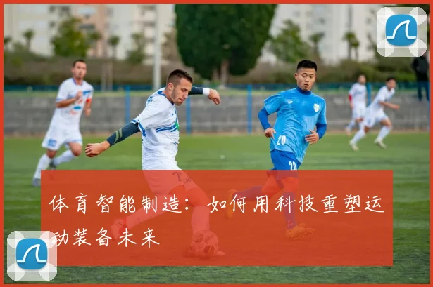 体育智能制造：如何用科技重塑运动装备未来