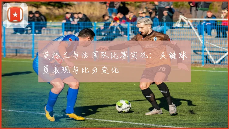 英格兰与法国队比赛实况：关键球员表现与比分变化
