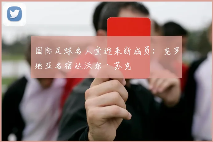 国际足球名人堂迎来新成员：克罗地亚名宿达沃尔·苏克