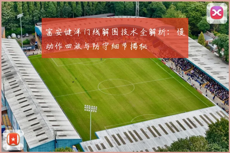 富安健洋门线解围技术全解析：慢动作回放与防守细节揭秘