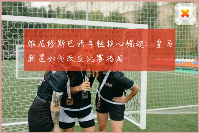 维尼修斯巴西年轻核心崛起：皇马新星如何改变比赛格局