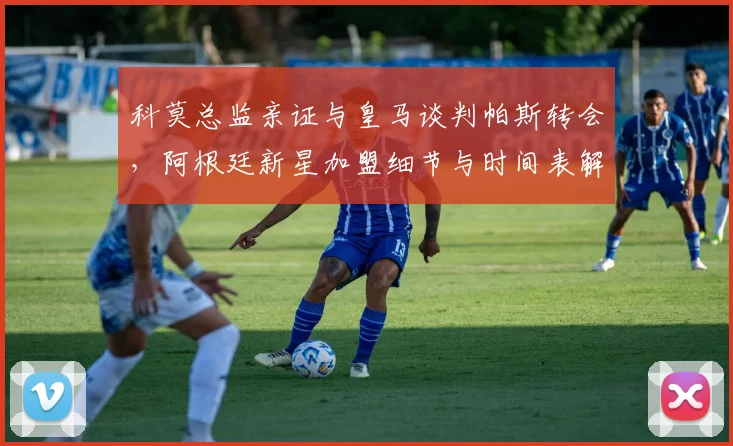 科莫总监亲证与皇马谈判帕斯转会，阿根廷新星加盟细节与时间表解析