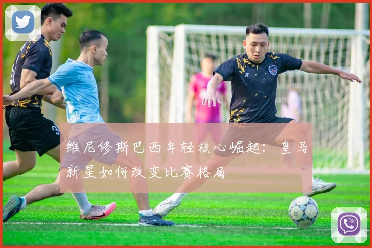 维尼修斯巴西年轻核心崛起：皇马新星如何改变比赛格局